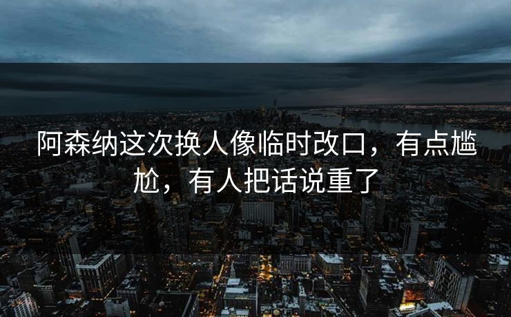 阿森纳这次换人像临时改口，有点尴尬，有人把话说重了