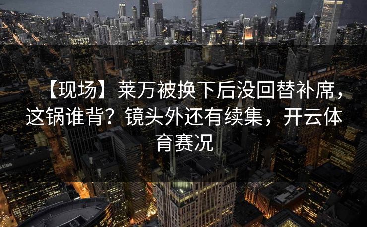 【现场】莱万被换下后没回替补席,这锅谁背?镜头外还有续集,开云体育赛况 【现场】莱万被换下后没回替补席,这锅谁背?镜头外还有续集,开云体育赛况