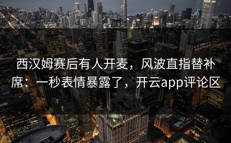 西汉姆赛后有人开麦,风波直指替补席:一秒表情暴露了,开云app评论区 西汉姆赛后有人开麦,风波直指替补席:一秒表情暴露了,开云app评论区