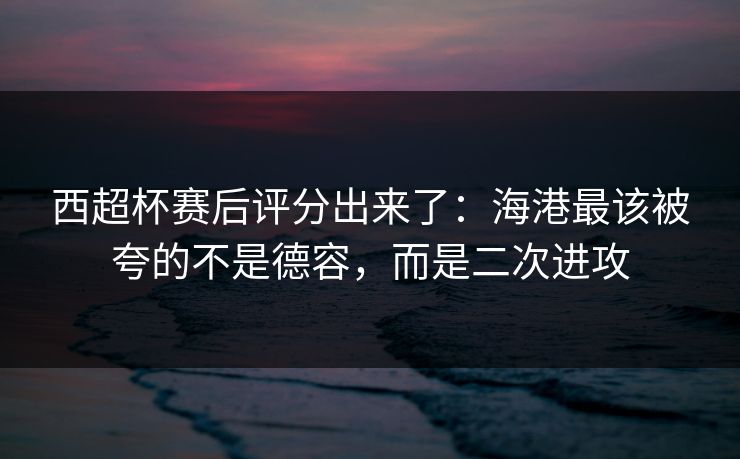 西超杯赛后评分出来了:海港最该被夸的不是德容,而是二次进攻 西超杯赛后评分出来了:海港最该被夸的不是德容,而是二次进攻