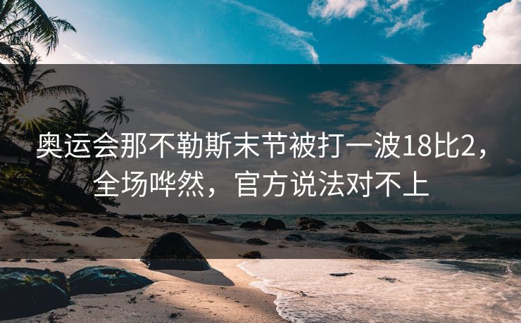 奥运会那不勒斯末节被打一波18比2，全场哗然，官方说法对不上