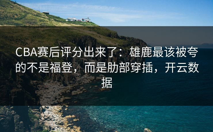 CBA赛后评分出来了：雄鹿最该被夸的不是福登，而是肋部穿插，开云数据