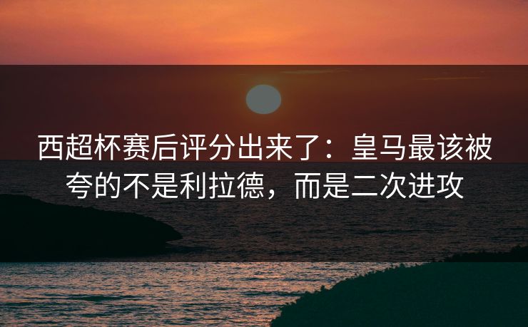 西超杯赛后评分出来了:皇马最该被夸的不是利拉德,而是二次进攻 西超杯赛后评分出来了:皇马最该被夸的不是利拉德,而是二次进攻