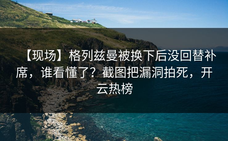 【现场】格列兹曼被换下后没回替补席,谁看懂了?截图把漏洞拍死,开云热榜 【现场】格列兹曼被换下后没回替补席,谁看懂了?截图把漏洞拍死,开云热榜